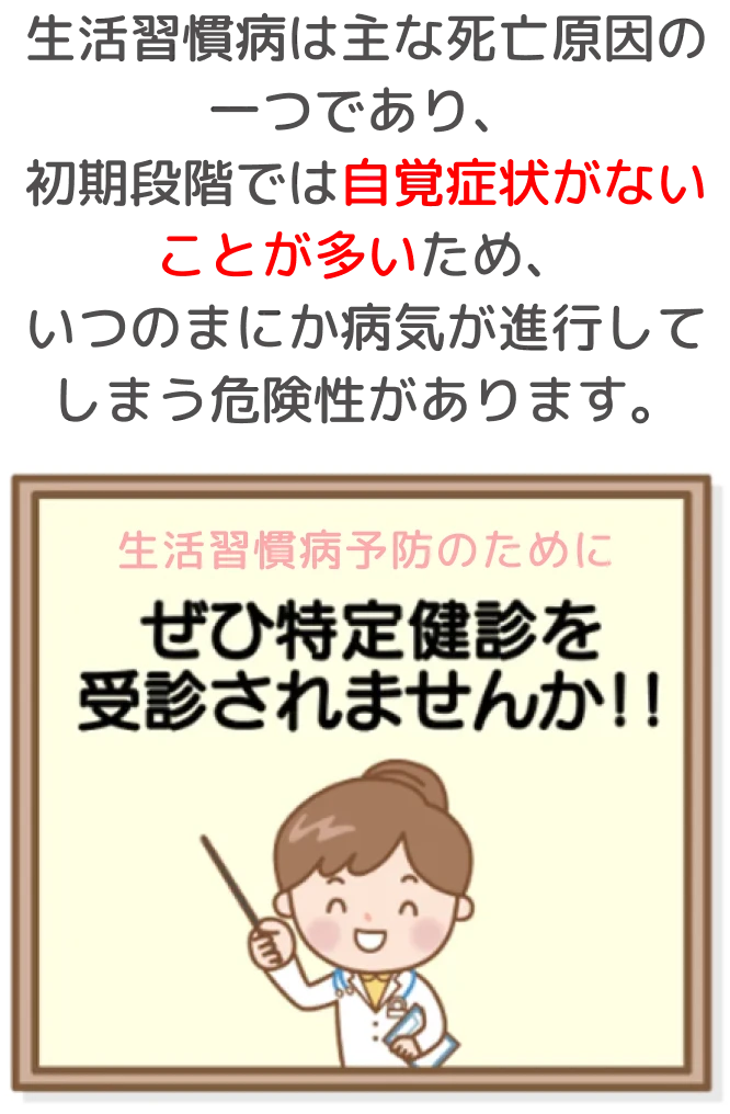 生活習慣病予防のためにぜひ特定健診を受診されませんか？生活習慣病は主な死亡原因の一つであり、初期段階では自覚症状がないことが多いため、いつのまにか病気が進行してしまう危険性があります。